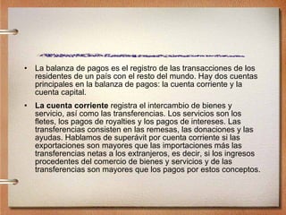 La balanza de pagos es el registro de las transacciones de los residentes de un país con el resto del mundo. Hay dos cuentas principales en la balanza de pagos: la cuenta corriente y la cuenta capital. La cuenta corriente  registra el intercambio de bienes y servicio, así como las transferencias. Los servicios son los fletes, los pagos de royalties y los pagos de intereses. Las transferencias consisten en las remesas, las donaciones y las ayudas. Hablamos de superávit por cuenta corriente si las exportaciones son mayores que las importaciones más las transferencias netas a los extranjeros, es decir, si los ingresos procedentes del comercio de bienes y servicios y de las transferencias son mayores que los pagos por estos conceptos.  