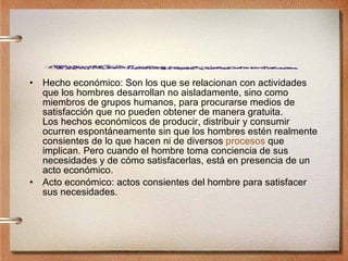 Hecho económico: Son los que se relacionan con actividades que los hombres desarrollan no aisladamente, sino como miembros de grupos humanos, para procurarse medios de satisfacción que no pueden obtener de manera gratuita. Los hechos económicos de producir, distribuir y consumir ocurren espontáneamente sin que los hombres estén realmente consientes de lo que hacen ni de diversos  procesos  que implican. Pero cuando el hombre toma conciencia de sus necesidades y de cómo satisfacerlas, está en presencia de un acto económico.  Acto económico: actos consientes del hombre para satisfacer sus necesidades. 