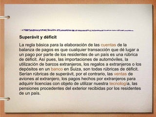 Superávit y déficit La regla básica para la elaboración de las  cuentas  de la balanza de pagos es que cualquier transacción que dé lugar a un pago por parte de los residentes de un país es una rúbrica de déficit. Así pues, las importaciones de automóviles, la utilización de barcos extranjeros, los regalos a extranjeros o los depósitos en un  banco  en Suiza, son todas rúbricas de déficit. Serían rúbricas de superávit, por el contrario, las  ventas  de aviones al extranjero, los pagos hechos por extranjeros para adquirir licencias con objeto de utilizar nuestra  tecnolog í a , las pensiones procedentes del exterior recibidas por los residentes de un país. 
