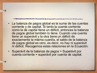 La balanza de pagos global es la suma de las cuentas corriente y de capital. Si tanto la cuenta corriente como la de capital tiene un déficit, entonces la balanza de pagos global también lo tiene. Cuando una cuenta tiene un superávit y la otra tiene un déficit de exactamente la misma cuantía, el saldo de la balanza de pagos global es cero, es decir, no hay ni superávit ni déficit. Recogemos estas relaciones en la Ecuación: Superávit de la balanza de pagos = Superávit por cuenta corriente + superávit por cuenta de capital. 