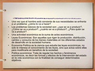Una vez que el hombre está consiente de sus necesidades se enfrenta a un problema: ¿cómo lo va a hacer?  Los problemas básicos de la sociedad son: ¿que se va a producir?, ¿Cómo se va a producir?, ¿cuánto se va a producir?, ¿Para quién se va a producir? Una actividad económica es la suma de actos económicos. Leyes Económicas: Son aquellas que rigen la producción, distribución, cambio y consumo de los bienes materiales en los diferentes estados de desarrollo en la sociedad humana. Economía Política es la ciencia que estudia las leyes económicas, no solo le interesa el conocimiento de las leyes, sino que actúa sobre ellas para modificarla en beneficio de la sociedad. Política económica: Trata de regular los hechos y fenómenos económicos, es decir las formas y efectos de la intervención del estado en la vida económica con la finalidad de conseguir determinados objetivos. 