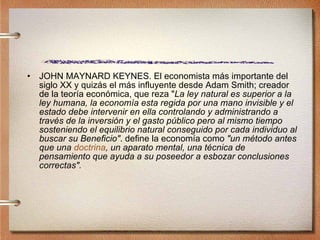 JOHN MAYNARD KEYNES. El economista más importante del siglo XX y quizás el más influyente desde Adam Smith; creador de la teoría económica, que reza " La ley natural es superior a la ley humana, la economía esta regida por una mano invisible y el estado debe intervenir en ella controlando y administrando a través de la inversión y el gasto público pero al mismo tiempo sosteniendo el equilibrio natural conseguido por cada individuo al buscar su Beneficio" . define la economía como  "un método antes que una  doctrina , un aparato mental, una técnica de pensamiento que ayuda a su poseedor a esbozar conclusiones correctas".   