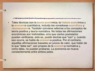 Tales técnicas son la  teor í a econ ó mica , la  historia econ ó mica  y la  econom í a cuantitativa , incluida las novedosas  econof í sica   y  neuroeconom í a . También conviene referirse a los conceptos de teoría positiva y teoría normativa. No todas las afirmaciones económicas son irrefutables, sino que ciertos postulados pueden verificarse, esto es, puede decirse que "son" y, cuando eso ocurre, se habla de  econom í a positiva . Por el contrario, aquellas afirmaciones basadas en juicios de valor, que tratan de lo que "debe ser", son propias de la  econom í a normativa  y, como tales, no pueden probarse. La economía se mueve constantemente entre ambos polos. 