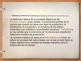 La definición clásica de la corriente objetiva es de  Friedrich Engels , quien señala: " La economía política es la ciencia que estudia las leyes que rigen la producción, la distribución, la circulación y el consumo de los bienes materiales que satisfacen necesidades humanas. ".  Karl Marx  a su vez señala que la economía es " la ciencia que estudia las relaciones sociales de producción ". La corriente objetiva se basa en el  materialismo hist ó rico , se refiere al concepto del valor-trabajo, por el que el valor tiene su origen objetivo en la cantidad de trabajo requerido para la producción de los bienes.  