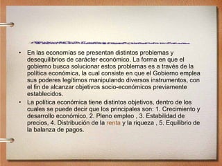 En las economías se presentan distintos problemas y desequilibrios de carácter económico. La forma en que el gobierno busca solucionar estos problemas es a través de la política económica, la cual consiste en que el Gobierno emplea sus poderes legítimos manipulando diversos instrumentos, con el fin de alcanzar objetivos socio-económicos previamente establecidos. La política económica tiene distintos objetivos, dentro de los cuales se puede decir que los principales son: 1. Crecimiento y desarrollo económico, 2. Pleno empleo , 3. Estabilidad de precios, 4. Distribución de la  renta  y la riqueza , 5. Equilibrio de la balanza de pagos. 