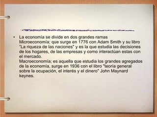 La economía se divide en dos grandes ramas  Microeconomía; que surge en 1776 con Adam Smith y su libro ”La riqueza de las naciones" y es la que estudia las decisiones de los hogares, de las empresas y como interactúan estas con el mercado. Macroeconomía; es aquella que estudia los grandes agregados de la economía, surge en 1936 con el libro "teoría general sobre la ocupación, el interés y el dinero" John Maynard keynes. 