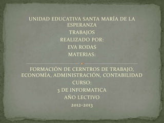 UNIDAD EDUCATIVA SANTA MARÍA DE LA
             ESPERANZA
              TRABAJOS
           REALIZADO POR:
             EVA RODAS
              MATERIAS:

   FORMACIÓN DE CERNTROS DE TRABAJO,
ECONOMÍA, ADMINISTRACIÓN, CONTABILIDAD
                 CURSO:
           3 DE INFORMATICA
              AÑO LECTIVO
                 2012-2013
 