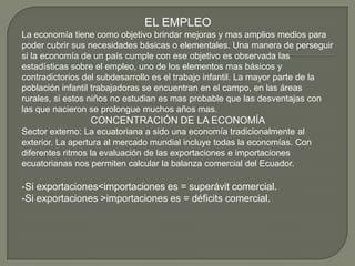 EL EMPLEO
La economía tiene como objetivo brindar mejoras y mas amplios medios para
poder cubrir sus necesidades básicas o elementales. Una manera de perseguir
si la economía de un país cumple con ese objetivo es observada las
estadísticas sobre el empleo, uno de los elementos mas básicos y
contradictorios del subdesarrollo es el trabajo infantil. La mayor parte de la
población infantil trabajadoras se encuentran en el campo, en las áreas
rurales, si estos niños no estudian es mas probable que las desventajas con
las que nacieron se prolongue muchos años mas.
                 CONCENTRACIÓN DE LA ECONOMÍA
Sector externo: La ecuatoriana a sido una economía tradicionalmente al
exterior. La apertura al mercado mundial incluye todas la economías. Con
diferentes ritmos la evaluación de las exportaciones e importaciones
ecuatorianas nos permiten calcular la balanza comercial del Ecuador.

-Si exportaciones<importaciones es = superávit comercial.
-Si exportaciones >importaciones es = déficits comercial.
 