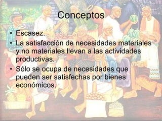 Conceptos Escasez. La satisfacción de necesidades materiales y no materiales llevan a las actividades productivas. Sólo se ocupa de necesidades que pueden ser satisfechas por bienes económicos. 