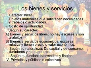 Los bienes y servicios Características: Objetos materiales que satisfacen necesidades y trabajos o actividades. Costo de oportunidad. I. Según su carácter: A) Bienes y servicios libres: no hay escasez y son gratuitos.  B) Bienes y servicios económicos: escasez relativa y tienen precio o valor económico. II. Según su naturaleza: De capital y de consumo: duraderos y no duraderos. III. Según su función: Intermedios y finales. IV. Privados y públicos o colectivos 