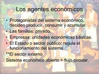 Los agentes económicos Protagonistas del sistema económico, deciden producir, consumir y acumular. Las familias: privado. Empresas: unidades económicas básicas. El Estado o sector público: regula el funcionamiento del sistema. **El sector externo Sistema económico abierto = flujo circular.  