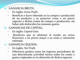 a) GANANCIA BRUTA:
•
En inglés: Gross Profit.
•
Beneficio o lucro obtenido en la compra o producción
de un producto y su posterior venta a un precio
superior a dichos costes de compra o producción, sin
haber sido deducidos los restantes gastos.
b) GANANCIAS DE CAPITAL:
•
En inglés: Capital Gain.
•
Beneficios que se obtienen al vender un activo
financiero a un precio mayor a su costo o valoración
estimada.
c) GANANCIA LÍQUIDA:
•
En inglés: Net Profit.
•
Diferencia positiva entre los ingresos procedentes de
una determinada actividad menos todos los costes y
gastos originados en la obtención de dichos ingresos.

 