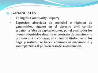 d) GANANCIALES:
•
En inglés: Community Property.
•
Expresión abreviada de sociedad o régimen de
gananciales, vigente en el derecho civil común
español, a falta de capitulaciones, por el cual todos los
bienes adquiridos durante el contrato de matrimonio
por uno u otro cónyuge, en virtud de título que no los
haga privativos, se hacen comunes al matrimonio y
son repartidos al 50 % en caso de su disolución.

 