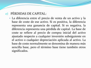 e) PÉRDIDAS DE CAPITAL:
• La diferencia entre el precio de venta de un activo y la
base de coste de ese activo. Si es positiva, la diferencia
representa una ganancia de capital. Si es negativa, la
diferencia representa una pérdida de capital. La base de
coste se refiere al precio de compra inicial del activo
ajustado respecto a cualquier inversión subsiguiente en
el activo o cualquier depreciación aplicada al activo. La
base de coste normalmente se denomina de manera más
sencilla base, pero el término base tiene también otros
significados.

 