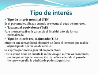 Tipo de interés
 Tipo de interés nominal (TIN)

Es el porcentaje aplicado cuando se ejecuta el pago de intereses.
 Tasa anual equivalente (TAE)
Para mostrar cuál es la ganancia al final del año, de forma
normalizada
 Tipo de interés real o ajustado (TIR)
Muestra qué rentabilidad obtendrá de facto el inversor que realice
algún tipo de operación de crédito.
Se expresa por norma general en porcentaje.
Este sistema tiene en cuenta la inflación que sufren las economías,
por lo que refleja la devaluación de la divisa debida al paso del
tiempo y con ello la pérdida de poder adquisitivo.

 