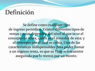 Definición
Se define como cualquier tipo
de ingreso periódico. Existen diferentes tipos de
rentas y estas dependen del nivel al que se ve el
concepto de renta, quién es el acreedor de esta; y
el concepto por el cual se cobra. Una de las
características indispensables para poder llamar
a un ingreso renta, es que su flujo se encuentre
asegurado por lo menos por un monto.

 