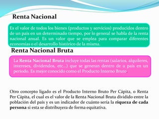 Renta Nacional
Es el valor de todos los bienes (productos y servicios) producidos dentro
de un país en un determinado tiempo, por lo general se habla de la renta
nacional anual. Es un valor que se emplea para comparar diferentes
economías o el desarrollo histórico de la misma.

Renta Nacional Bruta
La Renta Nacional Bruta incluye todas las rentas (salarios, alquileres,
intereses, dividendos, etc…) que se generan dentro de u país en un
periodo. Es mejor conocido como el Producto Interno Bruto.

Otro concepto ligado es el Producto Interno Bruto Per Cápita, o Renta
Per Cápita, el cual es el valor de la Renta Nacional Bruta dividido entre la
población del país y es un indicador de cuánto sería la riqueza de cada
persona si esta se distribuyera de forma equitativa.

 