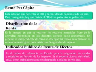 Renta Per Cápita
Es la relación que hay entre el PIB, y la cantidad de habitantes de un país.
Para conseguirlo, hay que dividir el PIB de un país entre su población.

Distribución de la
Renta
Es la manera en que se reparten los recursos materiales fruto de la
actividad económica en los distintos estratos socio-económicos. En
general, es independiente de cómo se obtengan las rentas, su reparto no es
necesariamente igual, pues existe una desigualdad de ingreso.

Indicador Público de Renta de Efectos
Múltiplesde referencia en España para la asignación
Es el índice

de ayudas
y subsidios en función de los ingresos. Es el soporte técnico del salario
anual de un trabajador cuando es despedido a lo largo de 360 días.

 