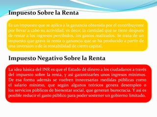 Impuesto Sobre la Renta
Es un impuesto que se aplica a la ganancia obtenida por el contribuyente
por llevar a cabo su actividad, es decir, la cantidad que se tiene después
de restar a los ingresos percibidos, los gastos realizados. Se trata de un
impuesto que grava la renta o ganancia que se ha producido a partir de
una inversión o de la rentabilidad de cierto capital.

Impuesto Negativo Sobre la Renta
La idea básica del INR es que el Estado dé dinero a los ciudadanos a través
del impuesto sobre la renta, y así garantizarles unos ingresos mínimos.
De esa forma además se vuelven innecesarias medidas públicas como
el salario mínimo, que según algunos teóricos genera desempleo o
los servicios públicos de bienestar social, que generan burocracia. Y así es
posible reducir el gasto público para poder sostener un gobierno limitado.

 
