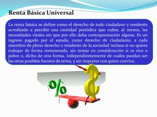 Renta Básica Universal
La renta básica se define como el derecho de todo ciudadano y residente
acreditado a percibir una cantidad periódica que cubra, al menos, las
necesidades vitales sin que por ello deba contraprestación alguna. Es un
ingreso pagado por el estado, como derecho de ciudadanía, a cada
miembro de pleno derecho o residente de la sociedad incluso si no quiere
trabajar de forma remunerada, sin tomar en consideración si es rico o
pobre o, dicho de otra forma, independientemente de cuáles puedan ser
las otras posibles fuentes de renta, y sin importar con quien conviva.

 