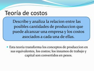 Teoría de costos
Describe y analiza la relacion entre las
posibles cantidades de produccion que
puede alcanzar una empresa y los costos
asociados a cada una de ellas.
 Esta teoria transforma los conceptos de produccion en

sus equivalentes, los costos; los insumos de trabajo y
capital son convertidos en pesos.

 