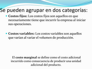 Se pueden agrupar en dos categorías:
 Costos fijos: Los costos fijos son aquellos en que

necesariamente tiene que incurrir la empresa al iniciar
sus operaciones.
 Costos variables: Los costos variables son aquellos

que varían al variar el volumen de producción.

El costo marginal se define como el costo adicional
incurrido como consecuencia de producir una unidad
adicional del producto.

 