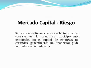 Son entidades financieras cuyo objeto principal
consiste en la toma de participaciones
temporales en el capital de empresas no
cotizadas, generalmente no financieras y de
naturaleza no inmobiliaria

 