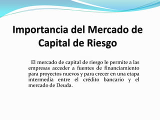El mercado de capital de riesgo le permite a las
empresas acceder a fuentes de financiamiento
para proyectos nuevos y para crecer en una etapa
intermedia entre el crédito bancario y el
mercado de Deuda.

 