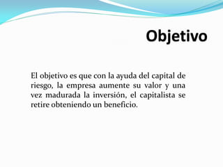 El objetivo es que con la ayuda del capital de
riesgo, la empresa aumente su valor y una
vez madurada la inversión, el capitalista se
retire obteniendo un beneficio.

 