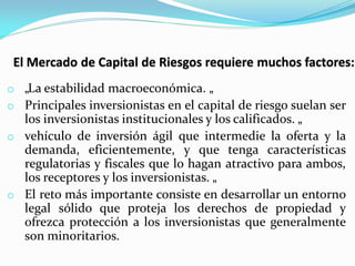 o „La estabilidad macroeconómica. „
o Principales inversionistas en el capital de riesgo suelan ser

los inversionistas institucionales y los calificados. „
o vehículo de inversión ágil que intermedie la oferta y la
demanda, eficientemente, y que tenga características
regulatorias y fiscales que lo hagan atractivo para ambos,
los receptores y los inversionistas. „
o El reto más importante consiste en desarrollar un entorno
legal sólido que proteja los derechos de propiedad y
ofrezca protección a los inversionistas que generalmente
son minoritarios.

 