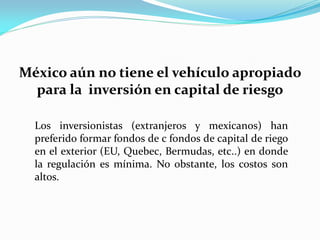México aún no tiene el vehículo apropiado
para la inversión en capital de riesgo
Los inversionistas (extranjeros y mexicanos) han
preferido formar fondos de c fondos de capital de riego
en el exterior (EU, Quebec, Bermudas, etc..) en donde
la regulación es mínima. No obstante, los costos son
altos.

 