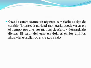  Cuando estamos ante un régimen cambiario de tipo de

cambio flotante, la paridad monetaria puede variar en
el tiempo, por diversos motivos de oferta y demanda de
divisas. El valor del euro en dólares en los últimos
años, viene oscilando entre 1.20 y 1.60

 