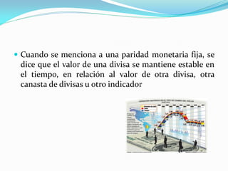  Cuando se menciona a una paridad monetaria fija, se

dice que el valor de una divisa se mantiene estable en
el tiempo, en relación al valor de otra divisa, otra
canasta de divisas u otro indicador

 