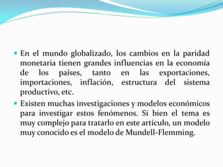  En el mundo globalizado, los cambios en la paridad

monetaria tienen grandes influencias en la economía
de los países, tanto en las exportaciones,
importaciones, inflación, estructura del sistema
productivo, etc.
 Existen muchas investigaciones y modelos económicos
para investigar estos fenómenos. Si bien el tema es
muy complejo para tratarlo en este artículo, un modelo
muy conocido es el modelo de Mundell-Flemming.

 