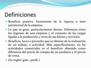 Definiciones
 Beneficio positivo. Incremento de la riqueza o neto

patrimonial de la empresa.
 Lo que se gana, particularmente dinero. Diferencia entre
los ingresos de una empresa y el conjunto de las cargas
ligadas a la producción y venta de sus bienes y servicios.
 Beneficio, lucro o provecho que se obtiene de la realización
de un trabajo o actividad. Más específicamente, en las
actividades comerciales es el beneficio obtenido como
diferencia del precio de compra de un producto y el precio
de venta.
 (En inglés: gain , profit )

 