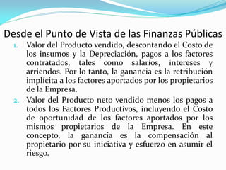 Desde el Punto de Vista de las Finanzas Públicas
Valor del Producto vendido, descontando el Costo de
los insumos y la Depreciación, pagos a los factores
contratados, tales como salarios, intereses y
arriendos. Por lo tanto, la ganancia es la retribución
implícita a los factores aportados por los propietarios
de la Empresa.
2. Valor del Producto neto vendido menos los pagos a
todos los Factores Productivos, incluyendo el Costo
de oportunidad de los factores aportados por los
mismos propietarios de la Empresa. En este
concepto, la ganancia es la compensación al
propietario por su iniciativa y esfuerzo en asumir el
riesgo.
1.

 