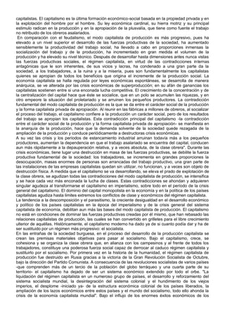 capitalistas. El capitalismo es la última formación económico-social basada en la propiedad privada y en
la explotación del hombre por el hombre. Su ley económica cardinal, su hierra motriz y su principal
estimulo radican en la producción y en la apropiación de la plusvalía, que tiene como fuente el trabajo
no retribuido de los obreros asalariados.
En comparación con el feudalismo, el modo capitalista de producción es más progresivo, pues ha
elevado a un nivel superior el desarrollo de las fuerzas productivas de la sociedad, ha aumentado
sensiblemente la productividad del trabajo social, ha llevado a cabo en proporciones inmensas la
socialización del trabajo y de la producción, ha incrementado en gran medida el volumen de la
producción y ha elevado su nivel técnico. Después de desarrollar hasta dimensiones antes nunca vistas
las fuerzas productivas sociales, el régimen capitalista, en virtud de las contradicciones internas
antagónicas que le son inherentes, de sus vicios y lacras, ha condenado a una gran parte da la
sociedad, a los trabajadores, a la ruina y a la miseria, pues son fundamentalmente los capitalistas
quienes se apropian de todos los beneficios que origina el incremente de la producción social. La
economía capitalista se halla regulada por leyes económicas espontáneas, se desarrolla de manera
anárquica, se ve alterada por las crisis económicas de superproducción; en su afán de ganancias los
capitalistas sostienen entre si una enconada lucha competitiva. El crecimiento de la concentración y de
la centralización del capital hace que éste se socialice, que en un polo se acumulen las riquezas, y en
otro empeore la situación del proletariado y se arruinen los pequeños productores. La contradicción
fundamental del modo capitalista de producción es la que se da entre el carácter social de la producción
y la forma capitalista privada de apropiación. Al reunir en las fábricas a millones de obreros, al socializar
el proceso del trabajo, el capitalismo confiere a la producción un carácter social, pero de los resultados
del trabajo se apropian los capitalistas. Esta contradicción principal del capitalismo -la contradicción
entre el carácter social de la producción y la forma capitalista privada de apropiación- se manifiesta en
la anarquía de la producción, hace que la demanda solvente de la sociedad quede rezagada de la
ampliación de la producción y conduce periódicamente a destructoras crisis económicas.
A su vez las crisis y los períodos de estancamiento industrial arruinan todavía más a los pequeños
productores, aumentan la dependencia en que el trabajo asalariado se encuentra del capital, conducen
aun más rápidamente a la depauperación relativa, y a veces absoluta, de la clase obrera". Durante las
crisis económicas, tiene lugar una destrucción en masa de las fuerzas productivas, se debilite la fuerza
productiva fundamental de la sociedad: los trabajadores, se incrementa en grandes proporciones la
desocupación, masas enormes de personas son arrancadas del trabajo productivo, una gran parte de
las instalaciones de las empresas capitalistas quedan sin utilizar, no funcionan, y a veces son objeto de
destrucción física. A medida que el capitalismo se va desarrollando, se eleva el prado de explotación de
la clase obrera, se agudizan todas las contradicciones del modo capitalista de producción, se intensifica
y se hace cada vez más enconada la lucha de clases. Estas contradicciones se ahondan y adquieren
singular agudeza al transformarse el capitalismo en imperialismo, sobre todo en el período de la crisis
general del capitalismo. El dominio del capital monopolista en la economía y en la política de los países
capitalistas agudiza hasta limites extremos los conflictos de clase y económicos del régimen capitalista.
La tendencia a la descomposición y el parasitismo, la creciente desigualdad en el desarrollo económico
y político de los países capitalistas en la época del imperialismo y de la crisis general del sistema
capitalista de economía, debilitan aun más las bases del modo capitalista de producción. El capitalismo
no está en condiciones de dominar las fuerzas productivas creadas por él mismo, que han rebasado las
relaciones capitalistas de producción, las cuales se han convertido en grilletes para el libre crecimiento
ulterior de aquéllas. Históricamente, el capitalismo moderno ha dado ya de si cuanto podía dar y ha de
ser sustituido por un régimen más progresivo: el socialista.
En las entrañas de la sociedad burguesa, en el proceso del desarrollo de la producción capitalista se
crean las premisas materiales objetivas para pasar al socialismo. Bajo el capitalismo, crece, se
cohesiona y se organiza la clase obrera que, en alianza con los campesinos y al frente de todos los
trabajadores, constituye una poderosa fuerza social capaz de derrocar al caduco régimen capitalista y
sustituirlo por el socialismo. Por primera vez en la historia de la humanidad, el régimen capitalista de
producción fue destruido en Rusia gracias a la victoria de la Gran Revolución Socialista de Octubre,
bajo la dirección del Partido Comunista. A consecuencia de las revoluciones socialistas de varios países
-que comprenden más de un tercio de la población del globo terráqueo y una cuarta parte de su
territorio- el capitalismo ha dejado de ser un sistema económico extendido por todo el orbe. "La
liquidación del régimen capitalista en un numeroso grupo de países, el desarrollo y reforzamiento del
sistema socialista mundial, la desintegración del sistema colonial y el hundimiento de los viejos
imperios, el desplome -iniciado ya- de la estructura económica colonial de los países liberados, la
ampliación de los lazos económicos entre estos países y el mundo del socialismo, todo ello ahonda la
crisis de la economía capitalista mundial". Bajo el influjo de los enormes éxitos económicos de los
 