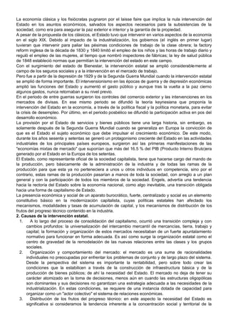 La economía clásica y los fisiócratas pugnaron por el laisse faire que implica la nula intervención del
Estado en los asuntos económicos, salvados los aspectos necesarios para la subsistencias de la
sociedad, como era para asegurar la paz exterior e interior y la garantía de la propiedad.
A pesar de la propuesta de los clásicos, el Estado tuvo que intervenir en varios aspectos de la economía
en el siglo XIX. Debido al impacto de la industrialización, los gobiernos (el inglés en primer lugar)
tuvieran que intervenir para paliar las pésimas condiciones de trabajo de la clase obrera; la factory
reform inglesa de la década de 1830 y 1840 limitó el empleo de los niños y las horas de trabajo diario y
reguló el empleo de las mujeres, al tiempo que nombró inspectores de fábricas; la ley de salud pública
de 1848 estableció normas que permitían la intervención del estado en este campo.
Con el surgimiento del estado de Bienestar, la intervención estatal se amplió considerablemente al
campo de los seguros sociales y a la intervención en el mercado de trabajo.
Pero fue a partir de la depresión de 1929 y de la Segunda Guerra Mundial cuando la intervención estatal
se amplió de forma importante. El intervensionismo en las épocas de guerra y de depresión económicas
amplió las funciones del Estado y aumentó el gasto público y aunque tras la vuelta a la paz cierno
algunos gastos, nunca retornaban a su nivel previo.
En el periodo de entre guerras surgieron los controles del comercio exterior y las intervenciones en los
mercados de divisas. En ese mismo periodo se difundió la teoría keynesiana que proponía la
intervención del Estado en la economía, a través de la política fiscal y la política monetaria, para evitar
la crisis de desempleo. Por último, en el periodo posbélico se difundió la participación activa en pos del
desarrollo económico.
La provisión por el Estado de servicios y bienes públicos tiene una larga historia, sin embargo, es
solamente después de la Segunda Guerra Mundial cuando se generaliza en Europa la convicción de
que es el Estado el sujeto económico que debe impulsar el crecimiento económico. De este modo,
durante los años sesenta y setentas se generó un protagonismo creciente del Estado en las actividades
industriales de los principales países europeos, surgieron así las primeras manifestaciones de las
"economías mixtas de mercado" que suponían que más del 16.5 % del PIB (Producto Interno Bruto)era
generado por el Estado en la Europa de los setentas.
El Estado, como representante oficial de la sociedad capitalista, tiene que hacerse cargo del mando de
la producción, pero básicamente de la administración de la industria y de todas las ramas de la
producción para que esta ya no perteneciera a unos u otros individuos en competencia, sino por el
contrario, estas ramas de la producción pasarían a manos de toda la sociedad, con arreglo a un plan
general y con la participación de todos los miembros de la sociedad. Engels, advertía una tendencia
hacia la rectoría del Estado sobre la economía nacional, como algo inevitable, una transición obligada
hacia una forma de capitalismo de Estado.
La presencia económica y social de un aparato burocrático, fuerte, centralizado y social es un elemento
constitutivo básico en la modernización capitalista, cuyas políticas estatales han afectado los
mecanismos, modalidades y tasas de acumulación de capital, y los mecanismos de distribución de los
frutos del progreso técnico contenido en la industria.
2. Causas de la intervención estatal.
1. A lo largo del proceso de consolidación del capitalismo, ocurrió una transición compleja y con
cambios profundos: la universalización del intercambio mercantil de mercancías, tierra, trabajo y
capital; la formación y organización de estos mercados necesitaban de un fuerte apuntalamiento
normativo para funcionar en forma adecuada. Es así como surge la organización estatal como el
centro de gravedad de la remodelación de las nuevas relaciones entre las clases y los grupos
sociales.
2. Organización y comportamiento del mercado: el mercado es una suma de racionalidades
individuales no preocupadas por enfrentar los problemas de conjunto y de largo plazo del sistema.
Desde la perspectiva del sistema es importante la rentabilidad, pero sobre todo crear las
condiciones que la estabilicen a través de la construcción de infraestructura básica y de la
producción de bienes públicos; de ahí la necesidad del Estado. El mercado no deja de tener su
carácter atomizado en la toma de decisiones, menos aún en cuando las estructuras oligopólicas
son dominantes y sus decisiones no garantizan una estrategia adecuada a las necesidades de la
industrialización. En estas condiciones, se requiere de una instancia dotada de capacidad para
organizar como un "actor colectivo" el sistema de relaciones económicas.
3. Distribución de los frutos del progreso técnico: en este aspecto la necesidad del Estado es
significativa si consideramos la tendencia inherente a la concentración social y territorial de la
 