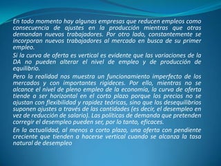 En todo momento hay algunas empresas que reducen empleos como
consecuencia de ajustes en la producción mientras que otras
demandan nuevos trabajadores. Por otro lado, constantemente se
incorporan nuevos trabajadores al mercado en busca de su primer
empleo.
Si la curva de oferta es vertical es evidente que las variaciones de la
DA no pueden alterar el nivel de empleo y de producción de
equilibrio.
Pero la realidad nos muestra un funcionamiento imperfecto de los
mercados y con importantes rigideces. Por ello, mientras no se
alcance el nivel de pleno empleo de la economía, la curva de oferta
tiende a ser horizontal en el corto plazo porque los precios no se
ajustan con flexibilidad y rapidez teóricas, sino que los desequilibrios
suponen ajustes a través de las cantidades (es decir, el desempleo en
vez de reducción de salario). Las políticas de demanda que pretenden
corregir el desempleo pueden ser, por lo tanto, eficaces.
En la actualidad, al menos a corto plazo, una oferta con pendiente
creciente que tienden a hacerse vertical cuando se alcanza la tasa
natural de desempleo
 