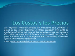 Las empresas contratan factores de producción para producir. El
precio al que están dispuestas a vender cualquier nivel dado de
producción depende del costo de las materias primas, del trabajo y
del capital que contratan. Si los costos de producción son altas, los
precios también lo son. Si las empresas son competitivas, el precio es
igual al costo medio de producción.
Precio=costo por unidad de producto o costo monetario
 