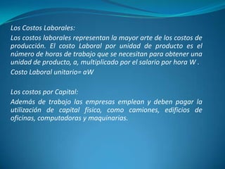 Los Costos Laborales:
Los costos laborales representan la mayor arte de los costos de
producción. El costo Laboral por unidad de producto es el
número de horas de trabajo que se necesitan para obtener una
unidad de producto, a, multiplicado por el salario por hora W .
Costo Laboral unitario= aW
Los costos por Capital:
Además de trabajo las empresas emplean y deben pagar la
utilización de capital físico, como camiones, edificios de
oficinas, computadoras y maquinarias.
 