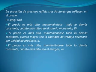 La ecuación de preci0os refleja tres Factores que influyen en
el precio:
P= aW(1+m)
El precio es más alto, manteniéndose todo lo demás
constante, cuanto más alto sea el salario monetario, W
 El precio es más alto, manteniéndose todo lo demás
constante, cuanto mayor sea la cantidad de trabajo necesaria
por unidad de producto, a.
El precio es más alto, manteniéndose todo lo demás
constante, cuanto más alto sea el margen, m.
 