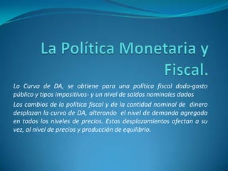 La Curva de DA, se obtiene para una política fiscal dada-gasto
público y tipos impositivos- y un nivel de saldos nominales dados
Los cambios de la política fiscal y de la cantidad nominal de dinero
desplazan la curva de DA, alterando el nivel de demanda agregada
en todos los niveles de precios. Estos desplazamientos afectan a su
vez, al nivel de precios y producción de equilibrio.
 