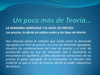 LA DEMANDA AGREGADA Y EL NIVEL DE PRECIOS
Los precios, la oferta de saldos reales y los tipos de interés
Nos interesa ahora la relación que existe entre la demanda
agregada y el nivel de precios. La curva de demanda agregada,
muestra las combinaciones del nivel de precios y el nivel de
producción para los que los mercados real y monetario se
encuentran en equilibrio. ¿Cómo afectan las variaciones de los
precios al gasto agregado de la economía? La relación más
evidente es que el nivel de precios afecta al poder adquisitivo
del dinero..
 