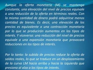 Aunque la oferta monetaria (M) se mantenga
constante, una elevación del nivel de precios equivale
a una reducción de la oferta en términos reales. Con
la misma cantidad de dinero podrá adquirirse menos
cantidad de bienes. Es decir, una elevación de los
precios es equivalente a una contracción monetaria
por lo que se producirán aumentos en los tipos de
interés. Y viceversa: una reducción del nivel de precios
equivale a una expansión monetaria que provocará
reducciones en los tipos de interés.
Por lo tanto: la subida de precios reduce la oferta de
saldos reales, lo que se traduce en un desplazamiento
de la curva LM hacia arriba y hacia la izquierda que
presiona al alza a los tipos de interés.
 