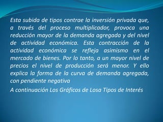 Esta subida de tipos contrae la inversión privada que,
a través del proceso multiplicador, provoca una
reducción mayor de la demanda agregada y del nivel
de actividad económica. Esta contracción de la
actividad económica se refleja asimismo en el
mercado de bienes. Por lo tanto, a un mayor nivel de
precios el nivel de producción será menor. Y ello
explica la forma de la curva de demanda agregada,
con pendiente negativa
A continuación Los Gráficos de Losa Tipos de Interés
 