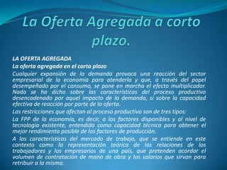 LA OFERTA AGREGADA
La oferta agregada en el corto plazo
Cualquier expansión de la demanda provoca una reacción del sector
empresarial de la economía para atenderla y que, a través del papel
desempeñado por el consumo, se pone en marcha el efecto multiplicador.
Nada se ha dicho sobre las características del proceso productivo
desencadenado por aquel impacto de la demanda, si sobre la capacidad
efectiva de reacción por parte de la oferta.
Las restricciones que afectan al proceso productivo son de tres tipos:
La FPP de la economía, es decir, a los factores disponibles y al nivel de
tecnología existente, entendida como capacidad técnica para obtener el
mejor rendimiento posible de los factores de producción.
A las características del mercado de trabajo, que se entiende en este
contexto como la representación teórica de las relaciones de los
trabajadores y los empresarios de una país, que pretenden acordar el
volumen de contratación de mano de obra y los salarios que sirvan para
retribuir a la misma.
 