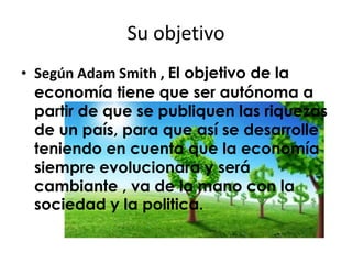 Su objetivo 
• Según Adam Smith , El objetivo de la 
economía tiene que ser autónoma a 
partir de que se publiquen las riquezas 
de un país, para que así se desarrolle 
teniendo en cuenta que la economía 
siempre evolucionara y será 
cambiante , va de la mano con la 
sociedad y la politica. 
 