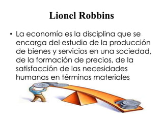 Lionel Robbins 
• La economía es la disciplina que se 
encarga del estudio de la producción 
de bienes y servicios en una sociedad, 
de la formación de precios, de la 
satisfacción de las necesidades 
humanas en términos materiales 
 