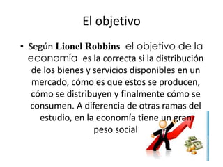 El objetivo 
• Según Lionel Robbins el objetivo de la 
economía es la correcta si la distribución 
de los bienes y servicios disponibles en un 
mercado, cómo es que estos se producen, 
cómo se distribuyen y finalmente cómo se 
consumen. A diferencia de otras ramas del 
estudio, en la economía tiene un gran 
peso social 
 